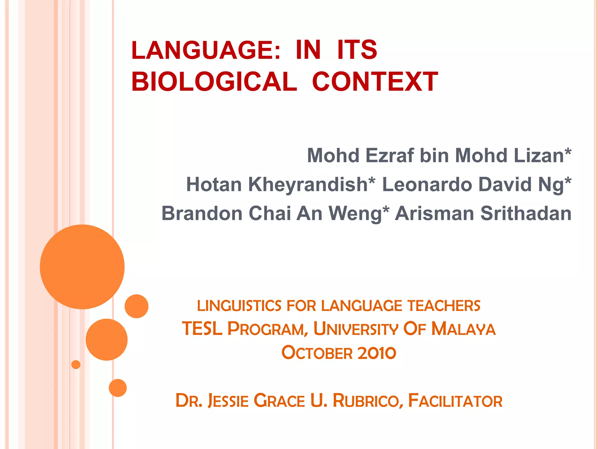 LANGUAGE:  IN  ITS  BIOLOGICAL  CONTEXTMohdEzraf bin MohdLizan*HotanKheyrandish* Leonardo David Ng*Brandon Chai An Weng* ArismanSrithadanlinguistics for language teachers TESL Program, University Of Malaya October 2010Dr. Jessie Grace U. Rubrico, Facilitator