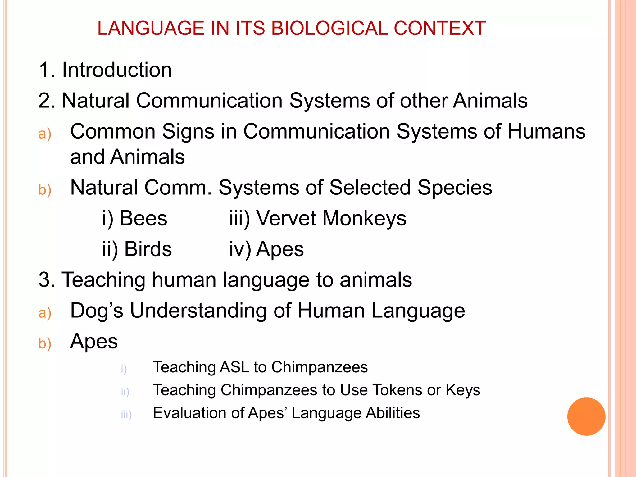 LANGUAGE IN ITS BIOLOGICAL CONTEXT1. Introduction2. Natural Communication Systems of other AnimalsCommon Signs in Communication Systems of Humans and AnimalsNatural Comm. Systems of Selected Speciesi) Bees	iii) Vervet Monkeys		ii) Birds	iv) Apes3. Teaching human language to animalsDog’s Understanding of Human LanguageApesTeaching ASL to ChimpanzeesTeaching Chimpanzees to Use Tokens or KeysEvaluation of Apes’ Language Abilities
