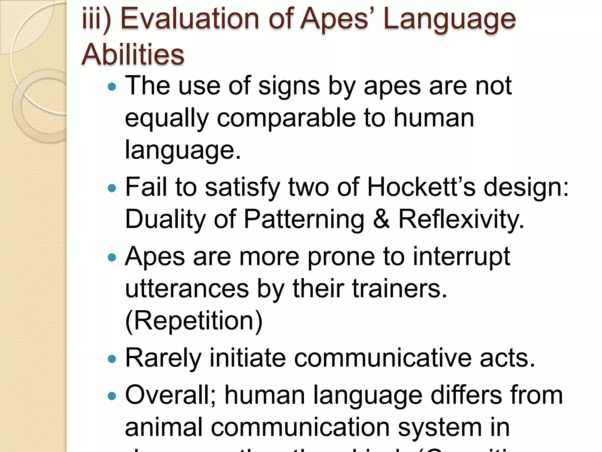 TEACHING HUMAN LANGUAGE TO ANIMALSAnimals comm. systems fail to comply with Hockett’s design features of human language.*Arbitrariness - A property of word-signs.*Displacement - Possibility in which language could only be used to describe what is actually physically present in the writer’s environment.*Cultural Transmission – Environment effects on language learning.