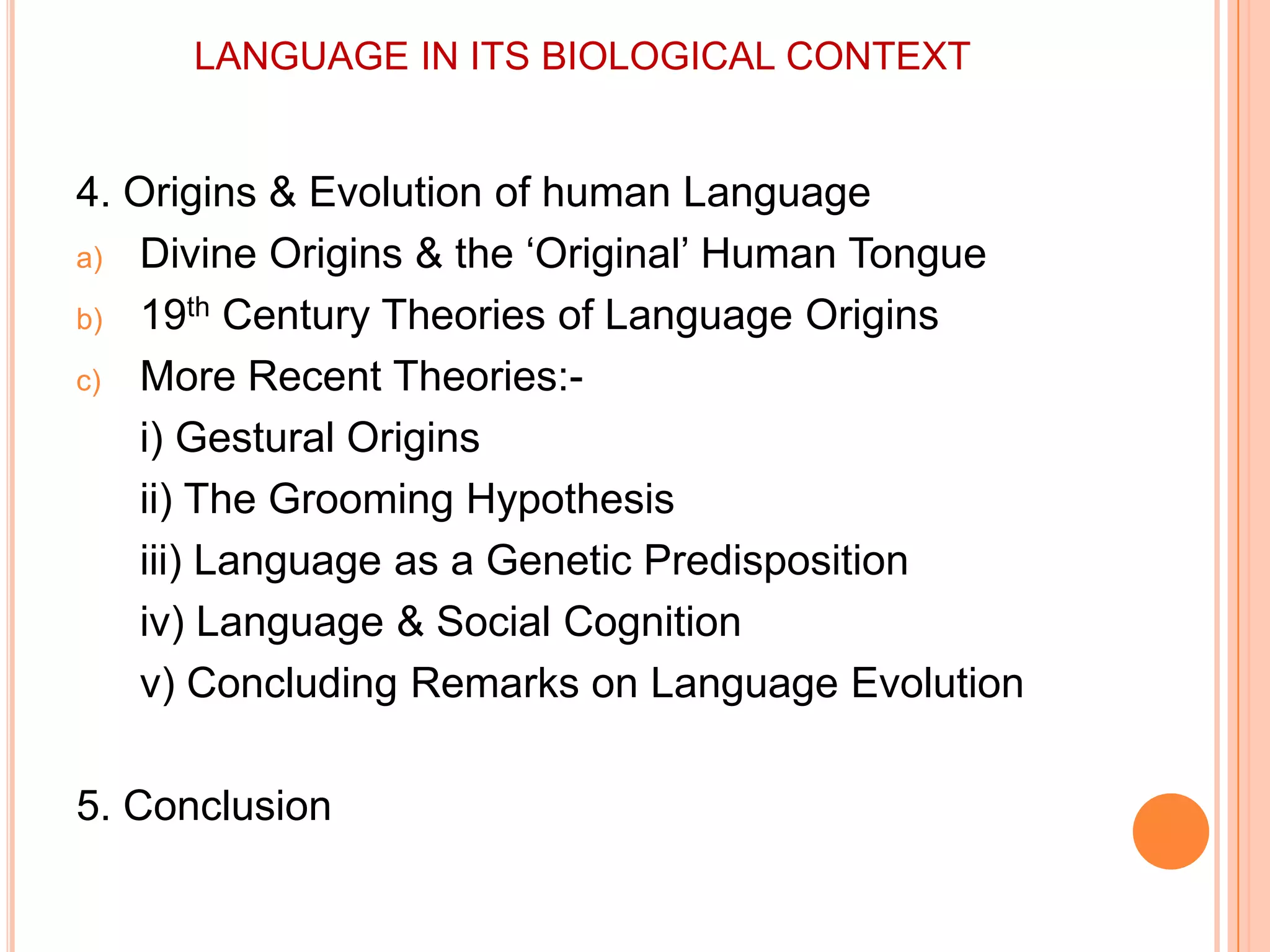 LANGUAGE IN ITS BIOLOGICAL CONTEXT4. Origins & Evolution of human LanguageDivine Origins & the ‘Original’ Human Tongue19th Century Theories of Language OriginsMore Recent Theories:-i) Gestural Origins	ii) The Grooming Hypothesis	iii) Language as a Genetic Predisposition	iv) Language & Social Cognition	v) Concluding Remarks on Language Evolution5. Conclusion