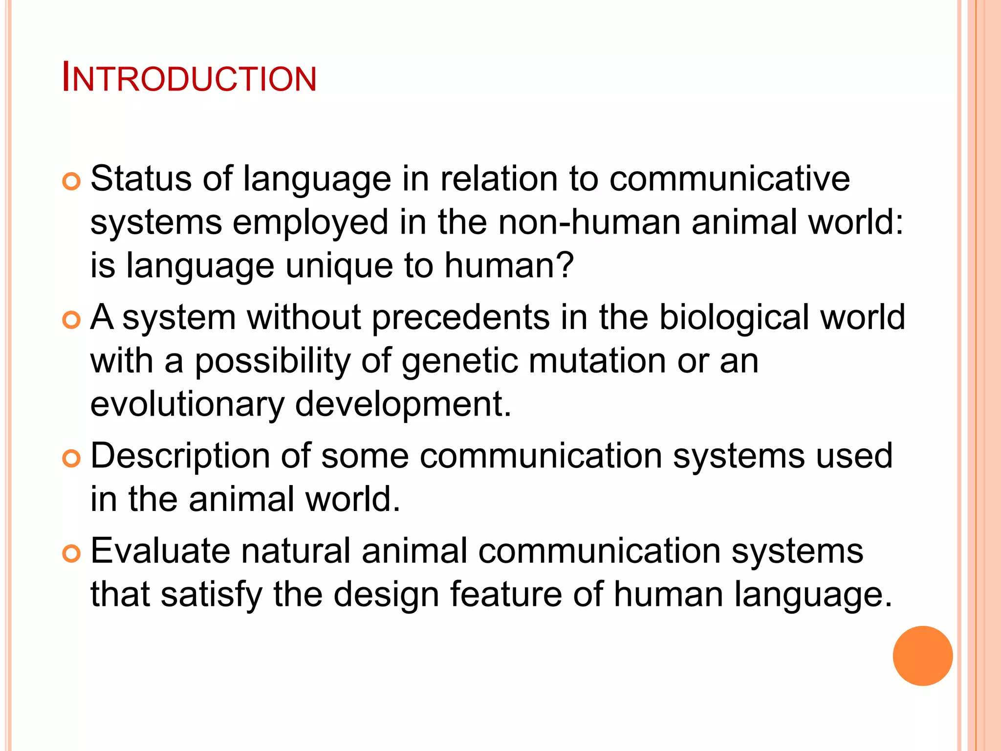 IntroductionStatus of language in relation to communicative systems employed in the non-human animal world: is language unique to human?A system without precedents in the biological world with a possibility of genetic mutation or an evolutionary development.Description of some communication systems used in the animal world.Evaluate natural animal communication systems that satisfy the design feature of human language.