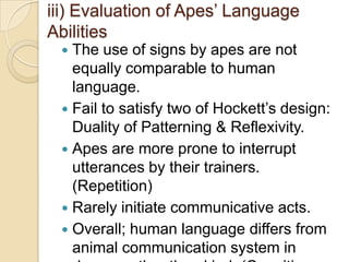 TEACHING HUMAN LANGUAGE TO ANIMALSAnimals comm. systems fail to comply with Hockett’s design features of human language.*Arbitrariness - A property of word-signs.*Displacement - Possibility in which language could only be used to describe what is actually physically present in the writer’s environment.*Cultural Transmission – Environment effects on language learning.