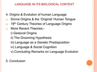 LANGUAGE IN ITS BIOLOGICAL CONTEXT4. Origins & Evolution of human LanguageDivine Origins & the ‘Original’ Human Tongue19th Century Theories of Language OriginsMore Recent Theories:-i) Gestural Origins	ii) The Grooming Hypothesis	iii) Language as a Genetic Predisposition	iv) Language & Social Cognition	v) Concluding Remarks on Language Evolution5. Conclusion
