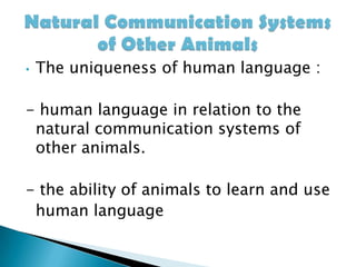 The uniqueness of human language : - human language in relation to the natural communication systems of other animals.- the ability of animals to learn and use    human languageNatural Communication Systems of Other Animals