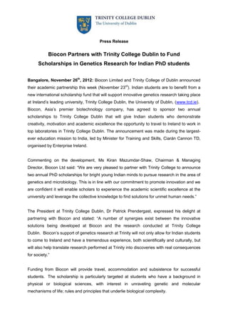 Press Release


            Biocon Partners with Trinity College Dublin to Fund
      Scholarships in Genetics Research for Indian PhD students


Bangalore, November 26th, 2012: Biocon Limited and Trinity College of Dublin announced
their academic partnership this week (November 23rd). Indian students are to benefit from a
new international scholarship fund that will support innovative genetics research taking place
at Ireland’s leading university, Trinity College Dublin, the University of Dublin, (www.tcd.ie).
Biocon, Asia’s premier biotechnology company, has agreed to sponsor two annual
scholarships to Trinity College Dublin that will give Indian students who demonstrate
creativity, motivation and academic excellence the opportunity to travel to Ireland to work in
top laboratories in Trinity College Dublin. The announcement was made during the largest-
ever education mission to India, led by Minister for Training and Skills, Ciarán Cannon TD,
organised by Enterprise Ireland.


Commenting on the development, Ms Kiran Mazumdar-Shaw, Chairman & Managing
Director, Biocon Ltd said: “We are very pleased to partner with Trinity College to announce
two annual PhD scholarships for bright young Indian minds to pursue research in the area of
genetics and microbiology. This is in line with our commitment to promote innovation and we
are confident it will enable scholars to experience the academic scientific excellence at the
university and leverage the collective knowledge to find solutions for unmet human needs.”


The President at Trinity College Dublin, Dr Patrick Prendergast, expressed his delight at
partnering with Biocon and stated: “A number of synergies exist between the innovative
solutions being developed at Biocon and the research conducted at Trinity College
Dublin. Biocon’s support of genetics research at Trinity will not only allow for Indian students
to come to Ireland and have a tremendous experience, both scientifically and culturally, but
will also help translate research performed at Trinity into discoveries with real consequences
for society.”


Funding from Biocon will provide travel, accommodation and subsistence for successful
students. The scholarship is particularly targeted at students who have a background in
physical or biological sciences, with interest in unraveling genetic and molecular
mechanisms of life; rules and principles that underlie biological complexity.
 
