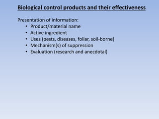 Biological control products and their effectiveness
Presentation of information:
• Product/material name
• Active ingredient
• Uses (pests, diseases, foliar, soil-borne)
• Mechanism(s) of suppression
• Evaluation (research and anecdotal)
 