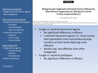 • Fungal vs. bacterial biocontrol agents
• No significant difference in efficacy
• r-selected biocontrol agents (i.e. those having
short generation times and producing large
numbers of short-lived offspring) more
effective
• Bacillus spp. less effective than other
antagonists
• Fungal vs. bacterial pathogens
• No significant difference in efficacy
Commercial products
• Single-strain biocontrol agents
• Non-biologicals
Non-commercial products
• Multi-strain biocontrol agents
–Compost
–Vermicompost
–Teas and extracts
• Prevention practices
–Mulches
–Cover crops
–Crop rotation
Seed treatments
• Single-strain agents
–Psuedomonas
–Bacillus
–Trichoderma
• Novel treatments
*Anecdotal
 