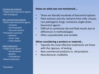 Notes on what was not mentioned….
• There are literally hundreds of biocontrol options
• Plant extracts and oils, bacteria from milk, viruses,
non-pathogenic fungi, numerous single-strain
biocontrol agents…
• Difficult to synthesize lab and field results due to
differences in methodologies
• Often unpredictable and variable
When considering a product or material…
• Typically the most effective treatments are those
with the rigorous of testing
• New commercial products vs. old products
• Manufacturer credibility
Commercial products
• Single-strain biocontrol agents
• Non-biologicals
Non-commercial products
• Multi-strain biocontrol agents
–Compost
–Vermicompost
–Teas and extracts
• Prevention practices
–Mulches
–Cover crops
–Crop rotation
Seed treatments
• Single-strain agents
–Psuedomonas
–Bacillus
–Trichoderma
• Novel treatments
*Anecdotal
 