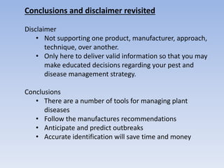 Conclusions and disclaimer revisited
Disclaimer
• Not supporting one product, manufacturer, approach,
technique, over another.
• Only here to deliver valid information so that you may
make educated decisions regarding your pest and
disease management strategy.
Conclusions
• There are a number of tools for managing plant
diseases
• Follow the manufactures recommendations
• Anticipate and predict outbreaks
• Accurate identification will save time and money
 