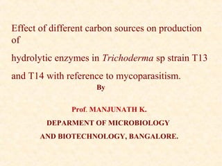 Effect of different carbon sources on production
of
hydrolytic enzymes in Trichoderma sp strain T13
and T14 with reference to mycoparasitism.
Prof. MANJUNATH K.
DEPARMENT OF MICROBIOLOGY
AND BIOTECHNOLOGY, BANGALORE.
By
 