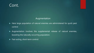 Cont.
Augmentation
 Here large population of natural enemies are administered for quick pest
control
 Augmentation involves the supplemental release of natural enemies,
boosting the naturally occurring population.
 Fast-acting, short-term control.
 