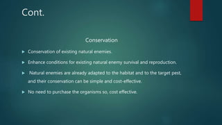 Cont.
Conservation
 Conservation of existing natural enemies.
 Enhance conditions for existing natural enemy survival and reproduction.
 Natural enemies are already adapted to the habitat and to the target pest,
and their conservation can be simple and cost-effective.
 No need to purchase the organisms so, cost effective.
 