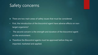 Safety concerns
 There are two main areas of safety issues that must be considered.
 First, the introduction of the biocontrol agent have adverse effects on non-
target organisms?
 The second concern is the strength and duration of the biocontrol agent
on the environment.
 Therefore the Biocontrol agents must be approved before they are
imported, marketed and applied.
 