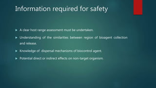 Information required for safety
 A clear host range assessment must be undertaken.
 Understanding of the similarities between region of bioagent collection
and release.
 Knowledge of dispersal mechanisms of biocontrol agent.
 Potential direct or indirect effects on non-target organism.
 