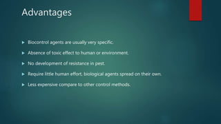 Advantages
 Biocontrol agents are usually very specific.
 Absence of toxic effect to human or environment.
 No development of resistance in pest.
 Require little human effort, biological agents spread on their own.
 Less expensive compare to other control methods.
 