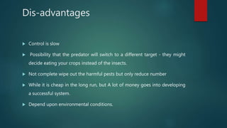 Dis-advantages
 Control is slow
 Possibility that the predator will switch to a different target - they might
decide eating your crops instead of the insects.
 Not complete wipe out the harmful pests but only reduce number
 While it is cheap in the long run, but A lot of money goes into developing
a successful system.
 Depend upon environmental conditions.
 