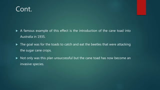 Cont.
 A famous example of this effect is the introduction of the cane toad into
Australia in 1935.
 The goal was for the toads to catch and eat the beetles that were attacking
the sugar cane crops.
 Not only was this plan unsuccessful but the cane toad has now become an
invasive species.
 