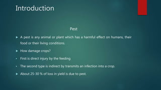Introduction
Pest
 A pest is any animal or plant which has a harmful effect on humans, their
food or their living conditions.
 How damage crops?
 First is direct injury by the feeding
 The second type is indirect by transmits an infection into a crop.
 About 25-30 % of loss in yield is due to pest.
 