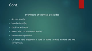 Cont.
Drawbacks of chemical pesticides
 Are non-specific
 Long lasting effect
 Pesticide resistance
 Health effect on human and animals
 Environmental pollution
 On other hand Biocontrol is safe to plants, animals, humans and the
environment.
 