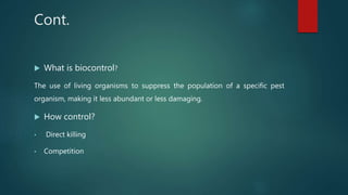 Cont.
 What is biocontrol?
The use of living organisms to suppress the population of a specific pest
organism, making it less abundant or less damaging.
 How control?
• Direct killing
• Competition
 