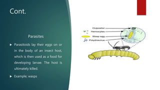 Cont.
Parasites
 Parasitoids lay their eggs on or
in the body of an insect host,
which is then used as a food for
developing larvae. The host is
ultimately killed.
 Example; wasps
 