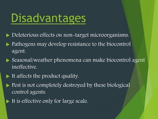 Disadvantages
 Deleterious effects on non-target microorganisms.
 Pathogens may develop resistance to the biocontrol
agent.
 Seasonal/weather phenomena can make biocontrol agent
ineffective.
 It affects the product quality.
 Pest is not completely destroyed by these biological
control agents.
 It is effective only for large scale.
 
