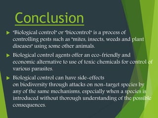 Conclusion
 "Biological control" or "biocontrol" is a process of
controlling pests such as "mites, insects, weeds and plant
diseases" using some other animals.
 Biological control agents offer an eco-friendly and
economic alternative to use of toxic chemicals for control of
various parasites.
 Biological control can have side-effects
on biodiversity through attacks on non-target species by
any of the same mechanisms, especially when a species is
introduced without thorough understanding of the possible
consequences.
 