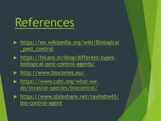 References
 https://en.wikipedia.org/wiki/Biological
_pest_control
 https://hicare.in/blog/different-types-
biological-pest-control-agents/
 http://www.biocomes.eu/
 https://www.cabi.org/what-we-
do/invasive-species/biocontrol/
 https://www.slideshare.net/ravindra43/
bio-control-agent
 