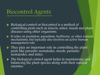 Biocontrol Agents
 Biological control or biocontrol is a method of
controlling pests such as insects, mites, weeds and plant
diseases using other organisms.
 It relies on predation, parasitism, herbivory, or other natural
mechanisms, but typically also involves an active human
management role.
 They play an important role in controlling the plant
pests like parasitic nematodes, weeds, parasitic
nematodes, and mites.
 The biological control agent helps in maintaining and
balancing the plant species along with their natural
enemies.
 
