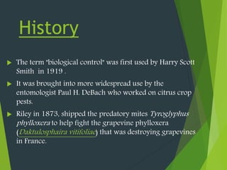 History
 The term "biological control" was first used by Harry Scott
Smith in 1919 .
 It was brought into more widespread use by the
entomologist Paul H. DeBach who worked on citrus crop
pests.
 Riley in 1873, shipped the predatory mites Tyroglyphus
phylloxera to help fight the grapevine phylloxera
(Daktulosphaira vitifoliae) that was destroying grapevines
in France.
 