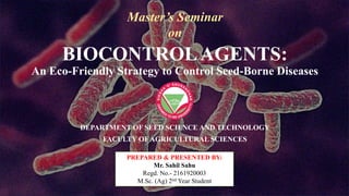 BIOCONTROLAGENTS:
An Eco-Friendly Strategy to Control Seed-Borne Diseases
DEPARTMENT OF SEED SCIENCE AND TECHNOLOGY
FACULTY OF AGRICULTURAL SCIENCES
PREPARED & PRESENTED BY:
Mr. Sahil Sahu
Regd. No.- 2161920003
M.Sc. (Ag) 2nd Year Student
Master’s Seminar
on
 