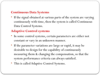 Continuous Data Systems
• If the signal obtained at various parts of the system are varying
continuously with time, then the system is called Continuous
Data Control Systems.
Adaptive Control systems
• In some control systems, certain parameters are either not
constant or vary in an unknown manner.
• If the parameter variations are large or rapid, it may be
desirable to design for the capability of continuously
measuring them & changing the compensation, so that the
system performance criteria can always satisfied.
• This is calledAdaptive Control Systems.
 