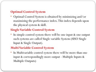 Optimal Control System
• Optimal Control System is obtained by minimizing and/or
maximizing the performance index.This index depends upon
the physical system & skill.
SingleVariable Control System
• In simple control system there will be one input & one output
such systems are called Single variable System (SISO Single
Input & Single Output).
MultiVariable Control System
• In Multivariable control system there will be more than one
input & correspondingly more output - Multiple Inputs &
Multiple Outputs)
 