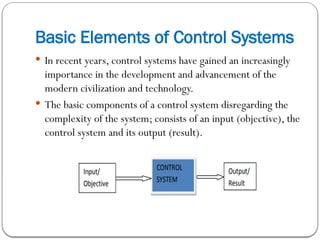 Basic Elements of Control Systems
 In recent years, control systems have gained an increasingly
importance in the development and advancement of the
modern civilization and technology.
 The basic components of a control system disregarding the
complexity of the system; consists of an input (objective), the
control system and its output (result).
 