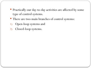  Practically our day-to-day activities are affected by some
type of control systems.
 There are two main branches of control systems:
1) Open-loop systems and
2) Closed-loop systems.
 