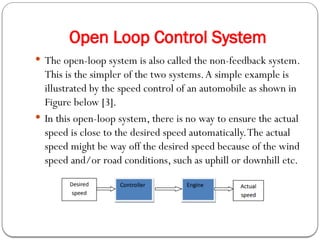 Open Loop Control System
 The open-loop system is also called the non-feedback system.
This is the simpler of the two systems.A simple example is
illustrated by the speed control of an automobile as shown in
Figure below [3].
 In this open-loop system, there is no way to ensure the actual
speed is close to the desired speed automatically.The actual
speed might be way off the desired speed because of the wind
speed and/or road conditions, such as uphill or downhill etc.
 