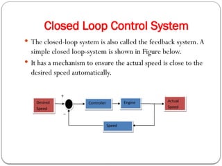 Closed Loop Control System
 The closed-loop system is also called the feedback system.A
simple closed loop-system is shown in Figure below.
 It has a mechanism to ensure the actual speed is close to the
desired speed automatically.
 