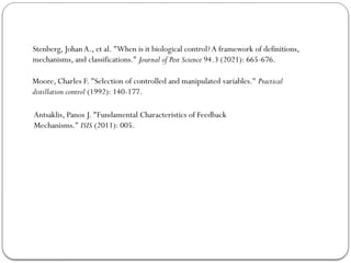 Stenberg, JohanA., et al. "When is it biological control?A framework of definitions,
mechanisms, and classifications." Journal of Pest Science 94.3 (2021): 665-676.
Moore, Charles F. "Selection of controlled and manipulated variables." Practical
distillation control (1992): 140-177.
Antsaklis, Panos J. "Fundamental Characteristics of Feedback
Mechanisms." ISIS (2011): 005.
 