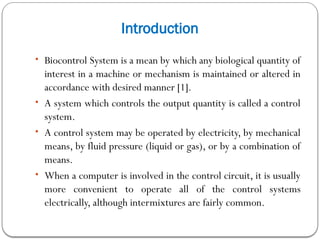 Introduction
• Biocontrol System is a mean by which any biological quantity of
interest in a machine or mechanism is maintained or altered in
accordance with desired manner [1].
• A system which controls the output quantity is called a control
system.
• A control system may be operated by electricity, by mechanical
means, by fluid pressure (liquid or gas), or by a combination of
means.
• When a computer is involved in the control circuit, it is usually
more convenient to operate all of the control systems
electrically, although intermixtures are fairly common.
 