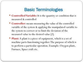 Basic Terminologies
 ControlledVariable: It is the quantity or condition that is
measured & controlled
 Controller: means measuring the value of the controlled
variable of the system & applying the manipulated variable to
the system to correct or to limit the deviation of the
measured value to the desired value [2].
 Plant: A plant is a piece of equipment, which is a set of
machine parts functioning together.The purpose of which is
to perform a particular operation. Example: Oxygen plant,
Furnace, Space craft etc.
 