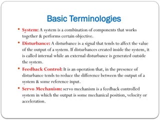 Basic Terminologies
 System: A system is a combination of components that works
together & performs certain objective.
 Disturbance: A disturbance is a signal that tends to affect the value
of the output of a system. If disturbances created inside the system, it
is called internal while an external disturbance is generated outside
the system.
 Feedback Control: It is an operation that, in the presence of
disturbance tends to reduce the difference between the output of a
system & some reference input.
 Servo Mechanism: servo mechanism is a feedback controlled
system in which the output is some mechanical position, velocity or
acceleration.
 