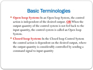 Basic Terminologies
 Open loop System: In an Open loop System, the control
action is independent of the desired output. ORWhen the
output quantity of the control system is not fed back to the
input quantity, the control system is called an Open loop
System.
 Closed loop System: In the Closed loop Control System
the control action is dependent on the desired output, where
the output quantity is considerably controlled by sending a
command signal to input quantity
 