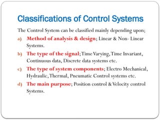 Classifications of Control Systems
The Control System can be classified mainly depending upon;
a) Method of analysis & design; Linear & Non- Linear
Systems.
b) The type of the signal;TimeVarying,Time Invariant,
Continuous data, Discrete data systems etc.
c) The type of system components; Electro Mechanical,
Hydraulic,Thermal, Pneumatic Control systems etc.
d) The main purpose; Position control &Velocity control
Systems.
 