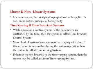Linear & Non -Linear Systems
• In a linear system, the principle of superposition can be applied. In
non- linear system, principle of homogeneity
TimeVarying &Time Invariant Systems
• While operating a control system, if the parameters are
unaffected by the time, then the system is calledTime Invariant
Control System.
• Most physical systems have parameters changing with time. If
this variation is measurable during the system operation then
the system is calledTimeVarying System.
• If there is no non-linearity in the time varying system, then the
system may be called as LinearTime varying System.
 