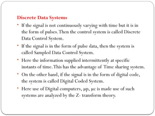 Discrete Data Systems
• If the signal is not continuously varying with time but it is in
the form of pulses.Then the control system is called Discrete
Data Control System.
• If the signal is in the form of pulse data, then the system is
called Sampled Data Control System.
• Here the information supplied intermittently at specific
instants of time.This has the advantage of Time sharing system.
• On the other hand, if the signal is in the form of digital code,
the system is called Digital Coded System.
• Here use of Digital computers, µp, µc is made use of such
systems are analyzed by the Z- transform theory.
 