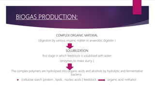 BIOGAS PRODUCTION:
COMPLEX ORGANIC MATERIAL
(digestion by various organic matter in anaerobic digester )
SOLUBILIZATION
first stage in which feedstock is solubilised with water
(enzymes to make slurry )
The complex polymers are hydrolysed into organic acids and alcohols by hydrolytic and fermentative
bacteria .
 (cellulose starch [protein , lipids , nucleic acids ] feedstock organic acid +ethanol.
 