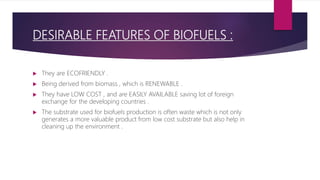 DESIRABLE FEATURES OF BIOFUELS :
 They are ECOFRIENDLY .
 Being derived from biomass , which is RENEWABLE .
 They have LOW COST , and are EASILY AVAILABLE saving lot of foreign
exchange for the developing countries .
 The substrate used for biofuels production is often waste which is not only
generates a more valuable product from low cost substrate but also help in
cleaning up the environment .
 