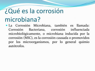¿Qué es la corrosión
microbiana?
 La Corrosión Microbiana, también es llamada:
Corrosión Bacteriana, corrosión influenciada
microbiológicamente, o microbiana inducida por la
corrosión (MIC), es la corrosión causada o promovidos
por los microorganismos, por lo general quimio
autótrofos.
 