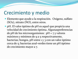 Crecimiento y medio
 Elemento que ayude a la respiración. Oxígeno, sulfato
(SO2), nitrato (NO), entre otros.
 pH. El valor óptimo de pH es aquel que propicia una
velocidad de crecimiento óptima. Algunaspreferencias
de pH de los microorganismos: pH = 7 y valores
máximos y mínimos de 9 a 5 respectivamente,
bacterias; hongos, pH entre 1 y 3 con un valor óptimo
cerca de 5; bacterias azul-verdes tiene un pH óptimo
de crecimiento mayor a 7.
 