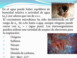 El crecimiento microbiano ha sido documentada en un
rango de aw de 0.60 hasta 0.999, aunque ninguno puede
crecer con aw = 1 (agua pura). Los microorganismos
pueden utilizar una variedad de aceptor de electrones para
la respiración:
 Oxígeno
 Sulfatos
 Nitrato
 Nitrito
 Dióxido de carbono,
 Fe3+, Mn4+, Cr6+.
En el agua puede haber equilibrio de
humedad relativa o actividad de agua
(aw) con valores que van de 0 a 1.
 